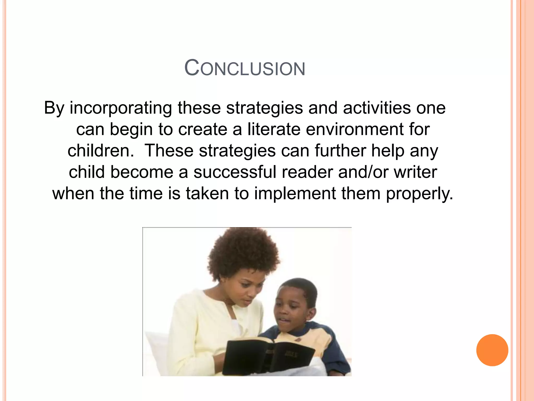 CONCLUSION
By incorporating these strategies and activities one
    can begin to create a literate environment for
   children. These strategies can further help any
   child become a successful reader and/or writer
 when the time is taken to implement them properly.
 