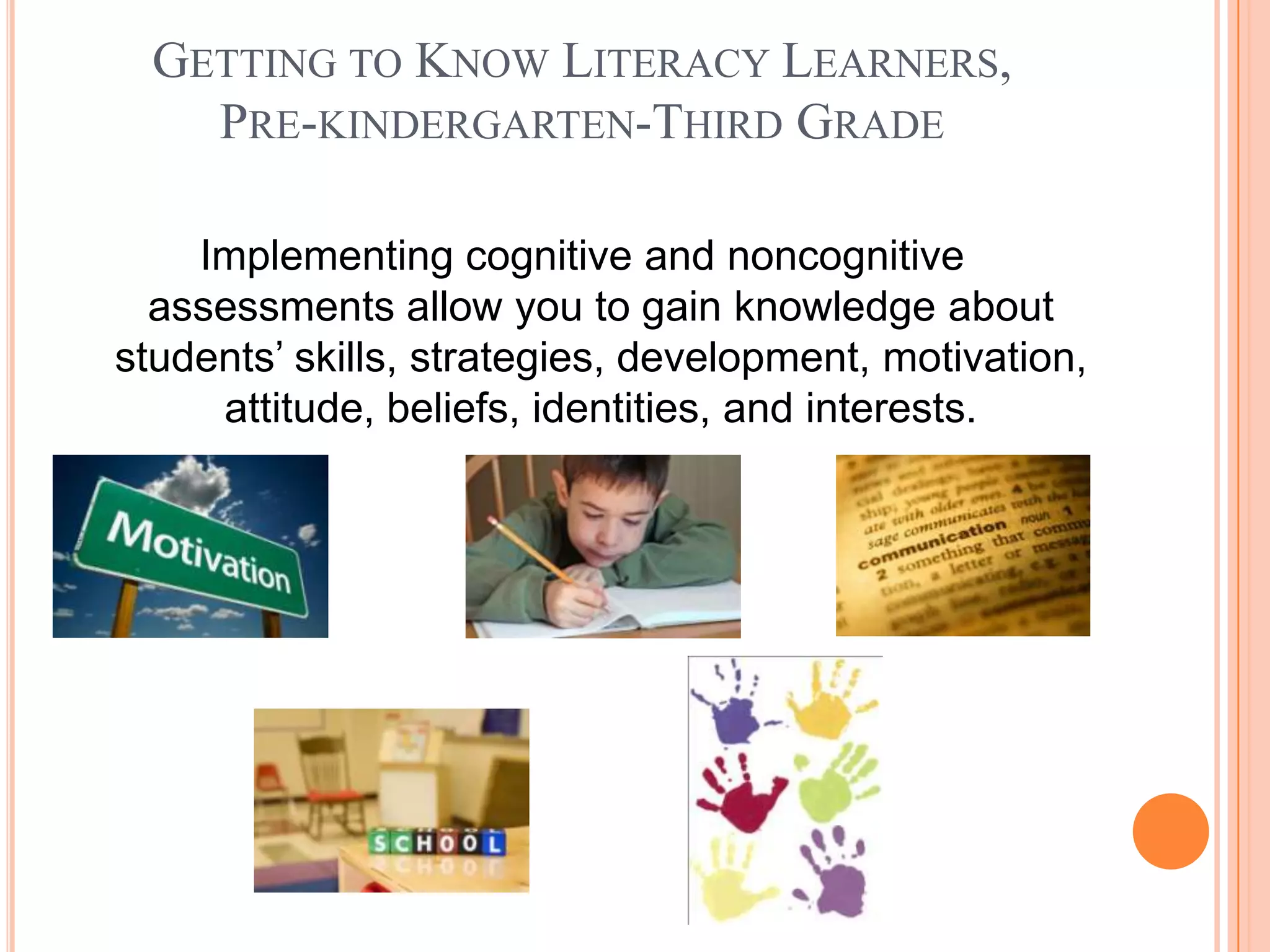 GETTING TO KNOW LITERACY LEARNERS,
    PRE-KINDERGARTEN-THIRD GRADE

    Implementing cognitive and noncognitive
  assessments allow you to gain knowledge about
students’ skills, strategies, development, motivation,
     attitude, beliefs, identities, and interests.
 