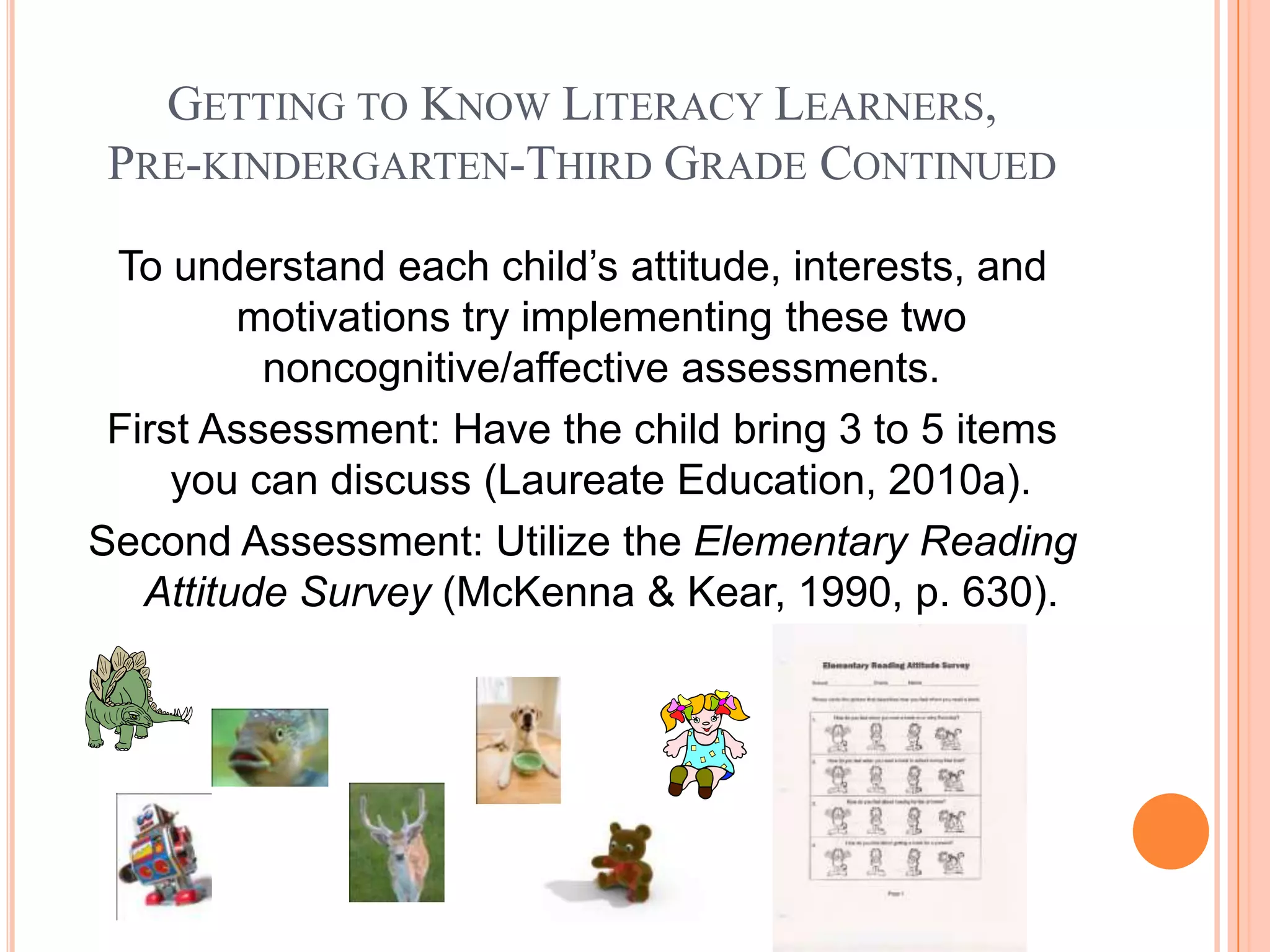 GETTING TO KNOW LITERACY LEARNERS,
 PRE-KINDERGARTEN-THIRD GRADE CONTINUED

 To understand each child’s attitude, interests, and
         motivations try implementing these two
          noncognitive/affective assessments.
 First Assessment: Have the child bring 3 to 5 items
     you can discuss (Laureate Education, 2010a).
Second Assessment: Utilize the Elementary Reading
   Attitude Survey (McKenna & Kear, 1990, p. 630).
 