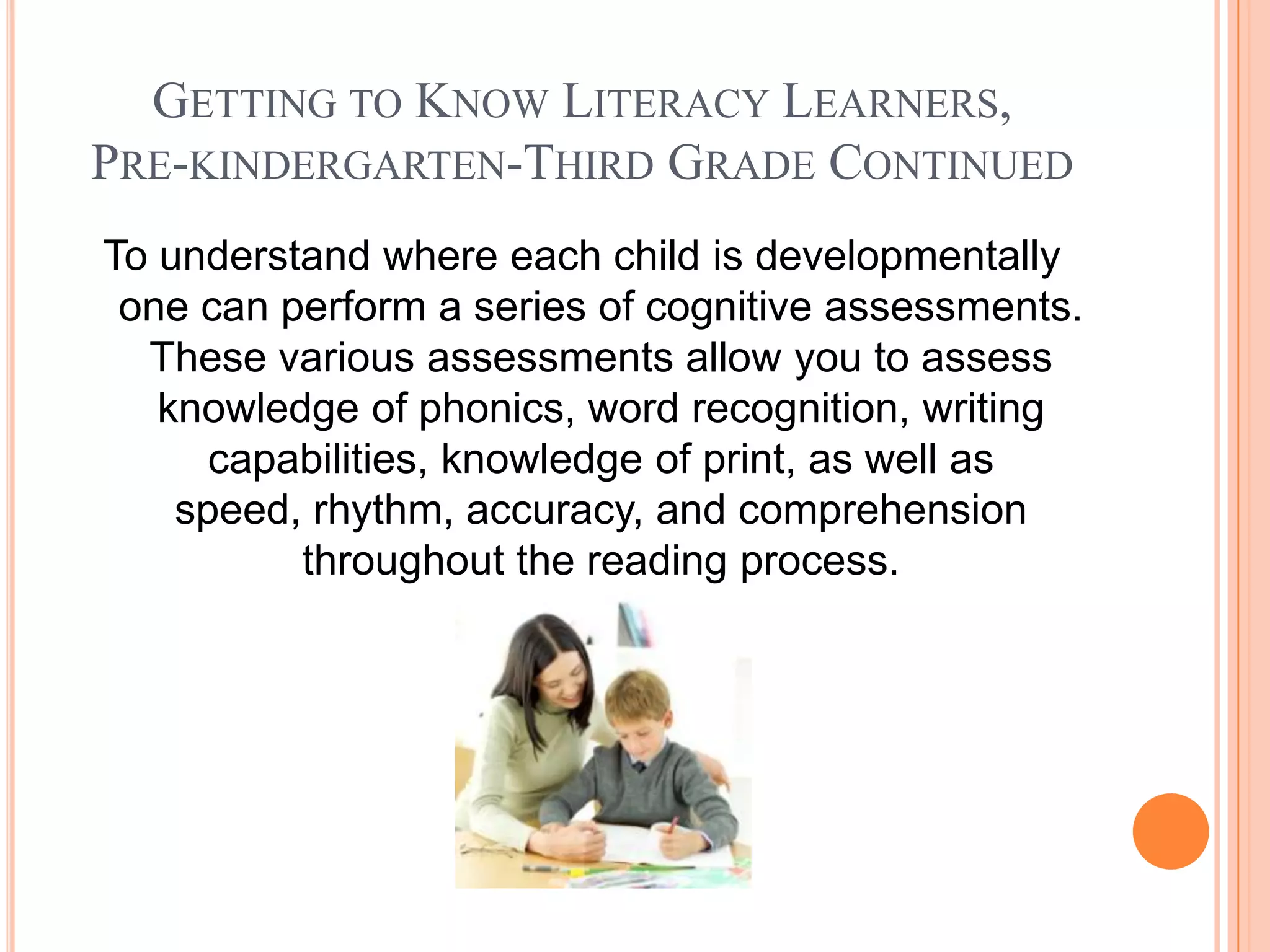 GETTING TO KNOW LITERACY LEARNERS,
PRE-KINDERGARTEN-THIRD GRADE CONTINUED
To understand where each child is developmentally
 one can perform a series of cognitive assessments.
  These various assessments allow you to assess
   knowledge of phonics, word recognition, writing
      capabilities, knowledge of print, as well as
    speed, rhythm, accuracy, and comprehension
          throughout the reading process.
 
