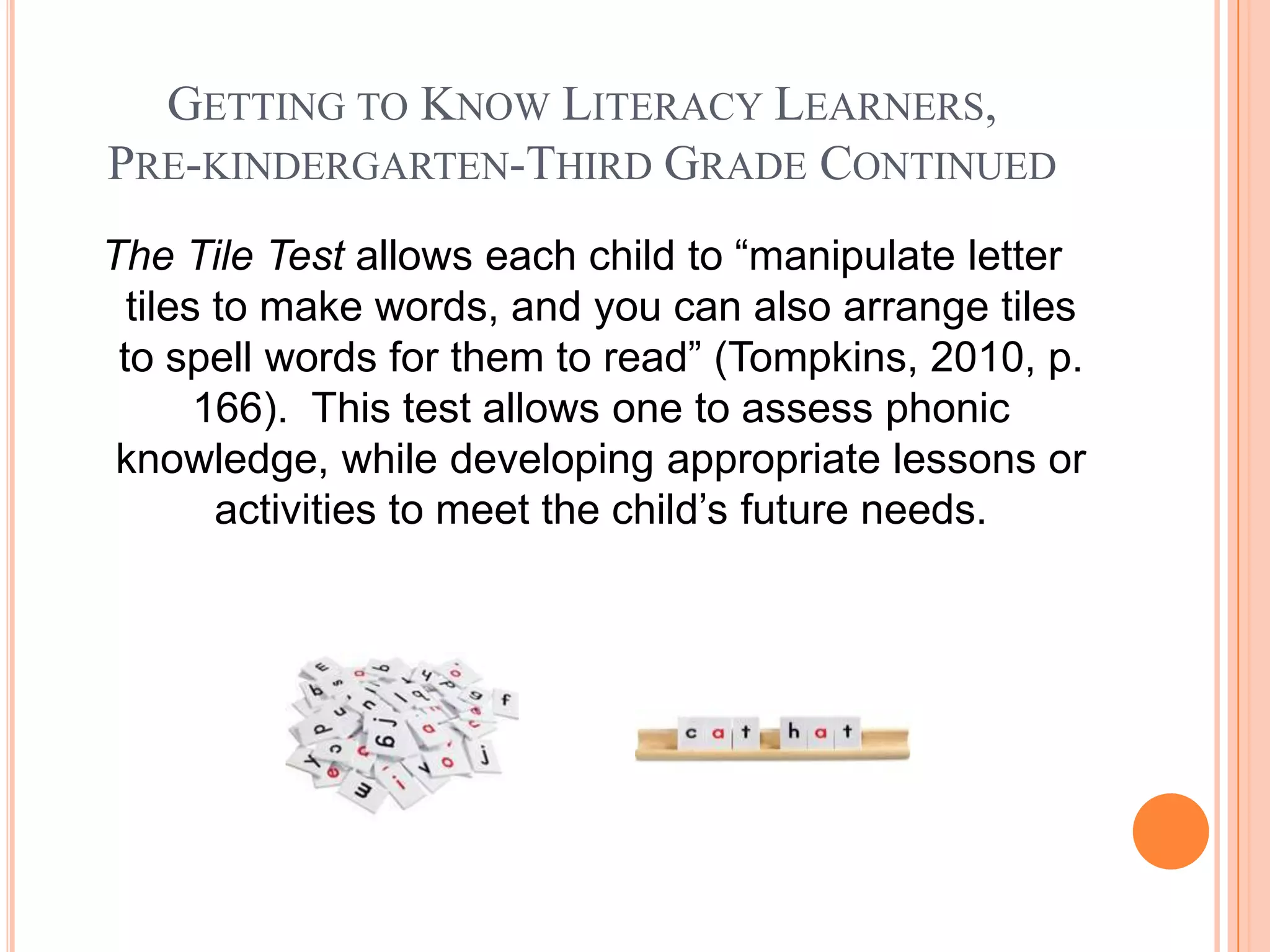 GETTING TO KNOW LITERACY LEARNERS,
PRE-KINDERGARTEN-THIRD GRADE CONTINUED
The Tile Test allows each child to “manipulate letter
  tiles to make words, and you can also arrange tiles
 to spell words for them to read” (Tompkins, 2010, p.
       166). This test allows one to assess phonic
 knowledge, while developing appropriate lessons or
        activities to meet the child’s future needs.
 