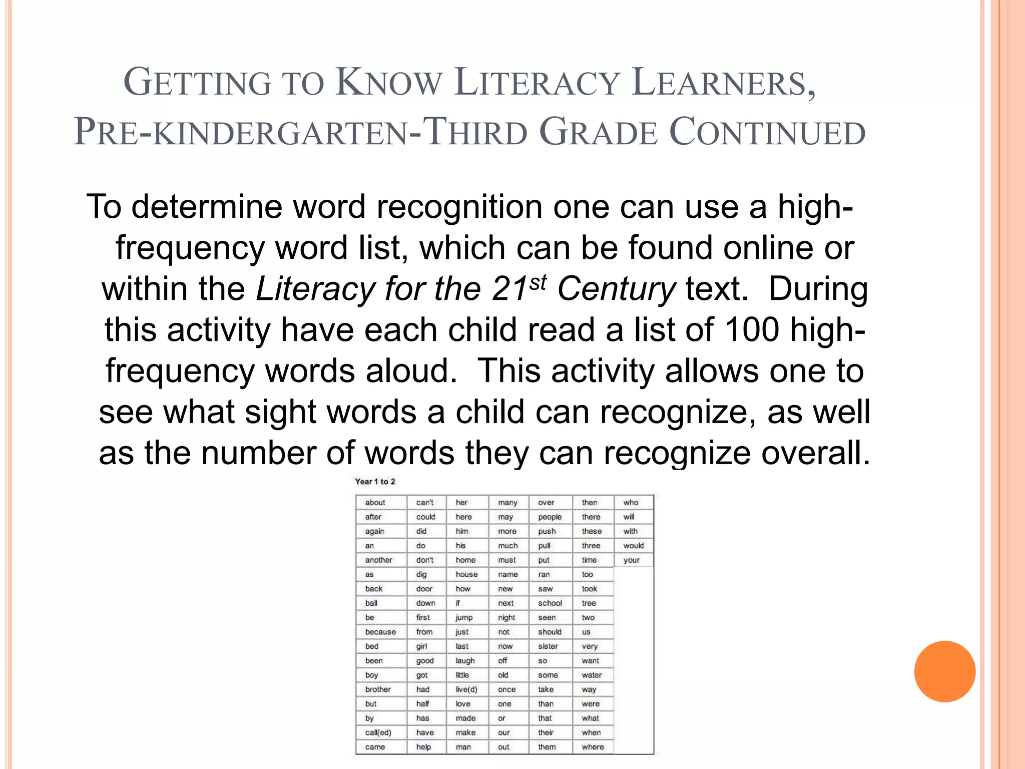 GETTING TO KNOW LITERACY LEARNERS,
PRE-KINDERGARTEN-THIRD GRADE CONTINUED
To determine word recognition one can use a high-
  frequency word list, which can be found online or
 within the Literacy for the 21st Century text. During
 this activity have each child read a list of 100 high-
 frequency words aloud. This activity allows one to
 see what sight words a child can recognize, as well
 as the number of words they can recognize overall.
 