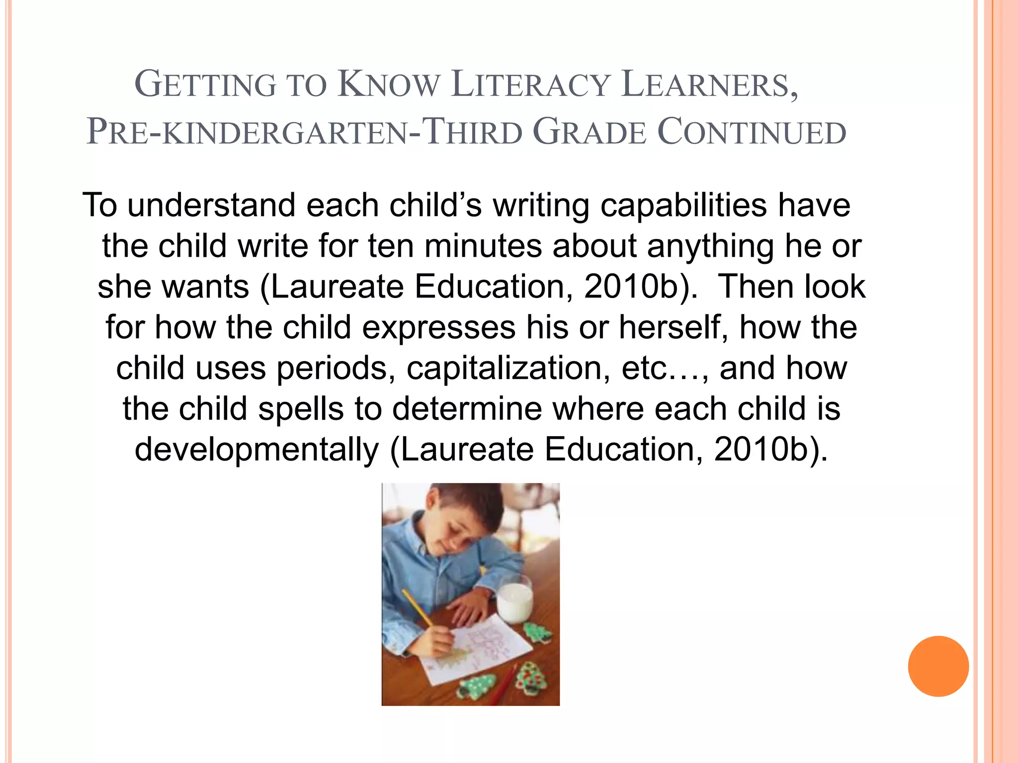 GETTING TO KNOW LITERACY LEARNERS,
PRE-KINDERGARTEN-THIRD GRADE CONTINUED
To understand each child’s writing capabilities have
 the child write for ten minutes about anything he or
 she wants (Laureate Education, 2010b). Then look
 for how the child expresses his or herself, how the
  child uses periods, capitalization, etc…, and how
   the child spells to determine where each child is
    developmentally (Laureate Education, 2010b).
 