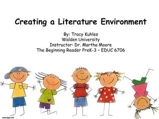 Creating a Literature Environment
By: Tracy Kuhles
Walden University
Instructor: Dr. Martha Moore
The Beginning Reader PreK-3 – EDUC 6706
 