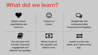 What did we learn?
Mission-driven
organizations are
more fun.
Culture is a
choice.
Straight-talk with
employees beats
buzzwords and legalese.
You can learn from
the best. Improved
engagement and
retention are possible.
Money is part of
the equation, but
there’s more.
Loyalty is a two-way
street, and it goes a long
way.
 