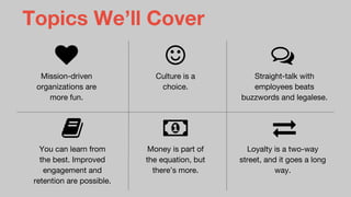 Topics We’ll Cover
Mission-driven
organizations are
more fun.
Culture is a
choice.
Straight-talk with
employees beats
buzzwords and legalese.
You can learn from
the best. Improved
engagement and
retention are possible.
Money is part of
the equation, but
there’s more.
Loyalty is a two-way
street, and it goes a long
way.
 