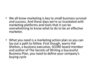 • We all know marketing is key to small business survival 
and success. And these days we’re so inundated with 
marketing platforms and tools that it can be 
overwhelming to know what to do to be an effective 
marketer. 
• What you need is a marketing action plan so you can 
lay out a path to follow. First though, warns Hal 
Shelton, a business executive, SCORE board member 
and author of The Secrets of Writing a Successful 
Business Plan, you need to define your company’s 
buying cycle 
 