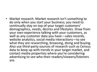 • Market research. Market research isn’t something to 
do only when you start your business; you need to 
continually stay on top of your target customers’ 
demographics, needs, desires and lifestyles. Draw from 
your own experience talking with your customers, as 
well as any customer data you have—sales records, 
website analytics, social media interactions—to see 
what they are researching, browsing, doing and buying. 
Also use third-party sources of research such as Census 
data to keep up with trends in your target market, and 
contact media properties where you’re considering 
advertising to see who their readers/viewers/listeners 
are. 
 