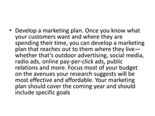 • Develop a marketing plan. Once you know what 
your customers want and where they are 
spending their time, you can develop a marketing 
plan that reaches out to them where they live— 
whether that’s outdoor advertising, social media, 
radio ads, online pay-per-click ads, public 
relations and more. Focus most of your budget 
on the avenues your research suggests will be 
most effective and affordable. Your marketing 
plan should cover the coming year and should 
include specific goals 
 
