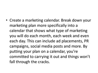• Create a marketing calendar. Break down your 
marketing plan more specifically into a 
calendar that shows what type of marketing 
you will do each month, each week and even 
each day. This can include ad placements, PR 
campaigns, social media posts and more. By 
putting your plan on a calendar, you’re 
committed to carrying it out and things won’t 
fall through the cracks. 
 
