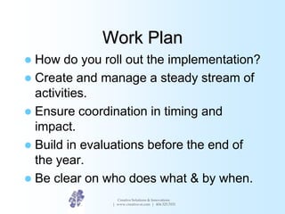 Work Plan
 How do you roll out the implementation?
 Create and manage a steady stream of
activities.
 Ensure coordinati...