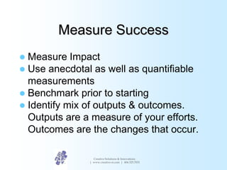 Measure Success
 Measure Impact
 Use anecdotal as well as quantifiable
measurements
 Benchmark prior to starting
 Iden...