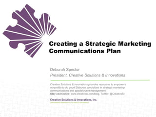 Creating a Strategic Marketing
Communications Plan
Deborah Spector
President, Creative Solutions & Innovations
Creative Solutions & Innovations provides resources to empowers
nonprofits to do good! Deborah specializes in strategic marketing
communications and special event management.
Stay connected: www.creativesi.com/blog, Twitter: @CreativeSI
 