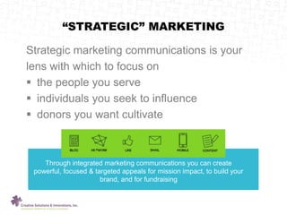 Strategic marketing communications is your
lens with which to focus on
 the people you serve
 individuals you seek to influence
 donors you want cultivate
“STRATEGIC” MARKETING
.
Through integrated marketing communications you can create
powerful, focused & targeted appeals for mission impact, to build your
brand, and for fundraising
 