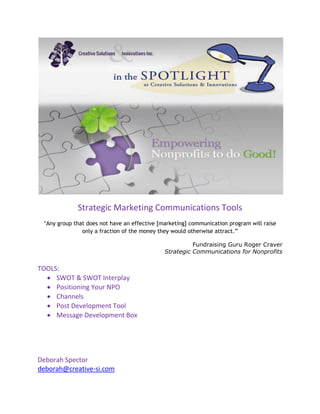 Strategic Marketing Communications Tools
“Any group that does not have an effective [marketing] communication program will raise
only a fraction of the money they would otherwise attract.”
Fundraising Guru Roger Craver
Strategic Communications for Nonprofits
TOOLS:
 SWOT & SWOT Interplay
 Positioning Your NPO
 Channels
 Post Development Tool
 Message Development Box
Deborah Spector
deborah@creative-si.com
 