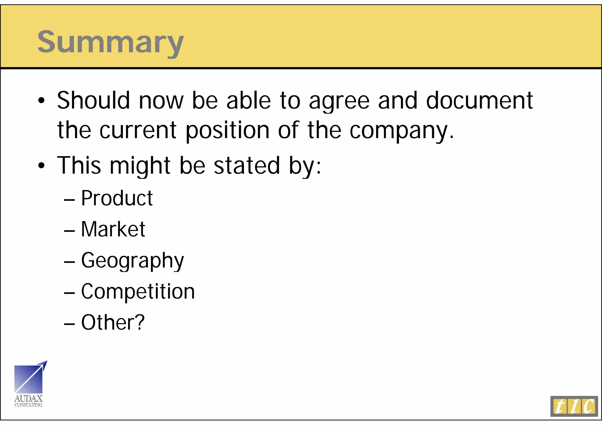 Summary
      y
• Should now be able to agree and document
  the current position of the company.
• This might be stated by:
  – Product
  – Market
  – Geography
  – Competition
  – Oth ?
    Other?
 
