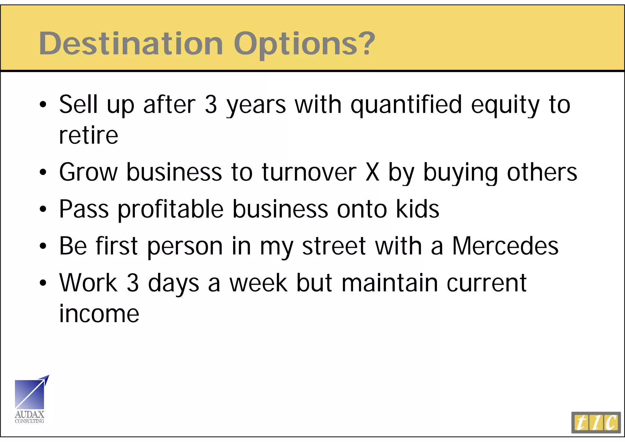 Destination Options?
             p
• Sell up after 3 years with quantified equity to
  retire
• Grow business to turnover X by buying others
• Pass profitable business onto kids
        p
• Be first person in my street with a Mercedes
• W k 3 days a week but maintain current
  Work d              kb t     i t i        t
  income
 