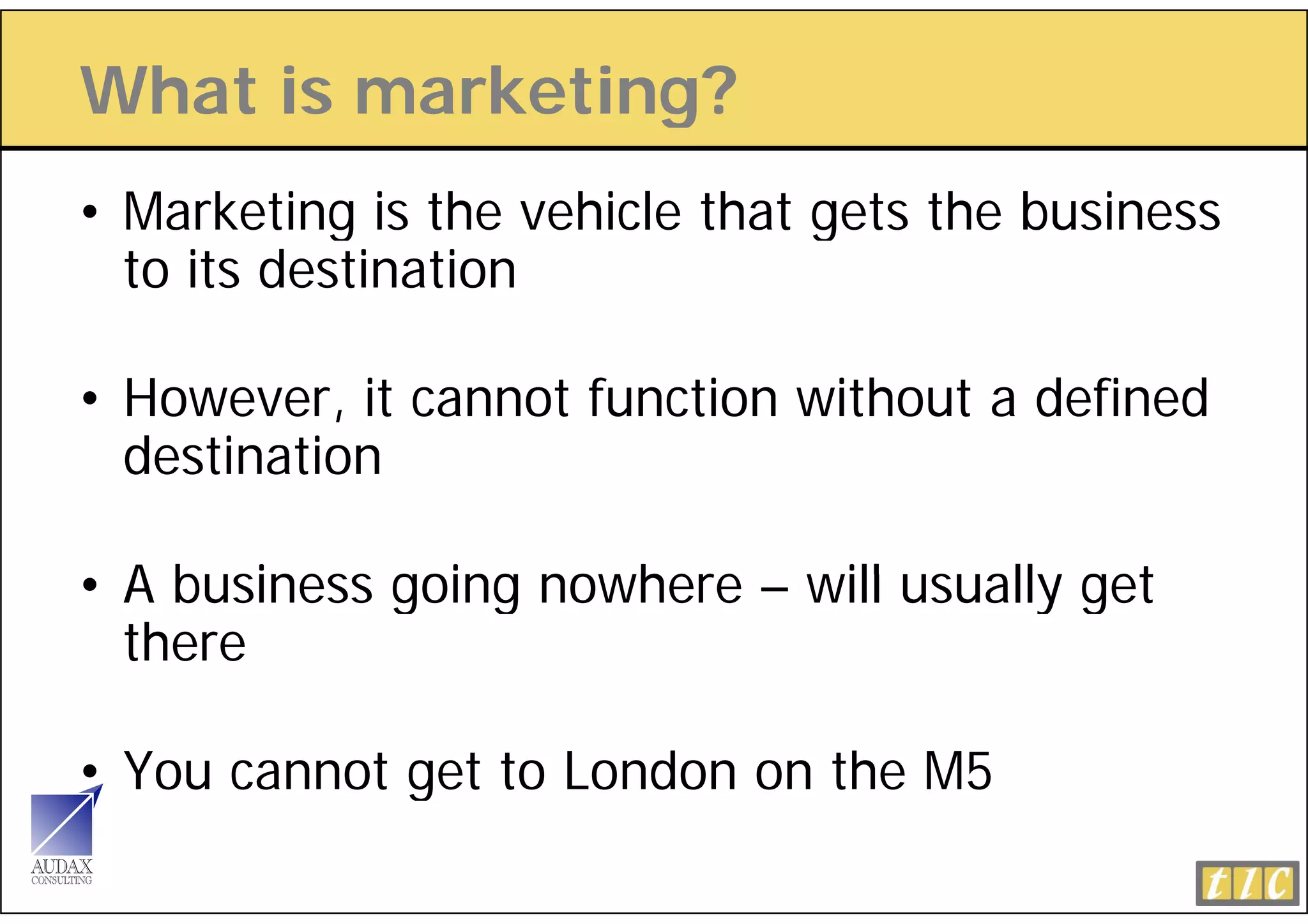 What is marketing?
                g
• Marketing is the vehicle that gets the business
           g                    g
  to its destination

• However, it cannot function without a defined
  destination

• A business going nowhere – will usually get
  there

• You cannot get to London on the M5
 