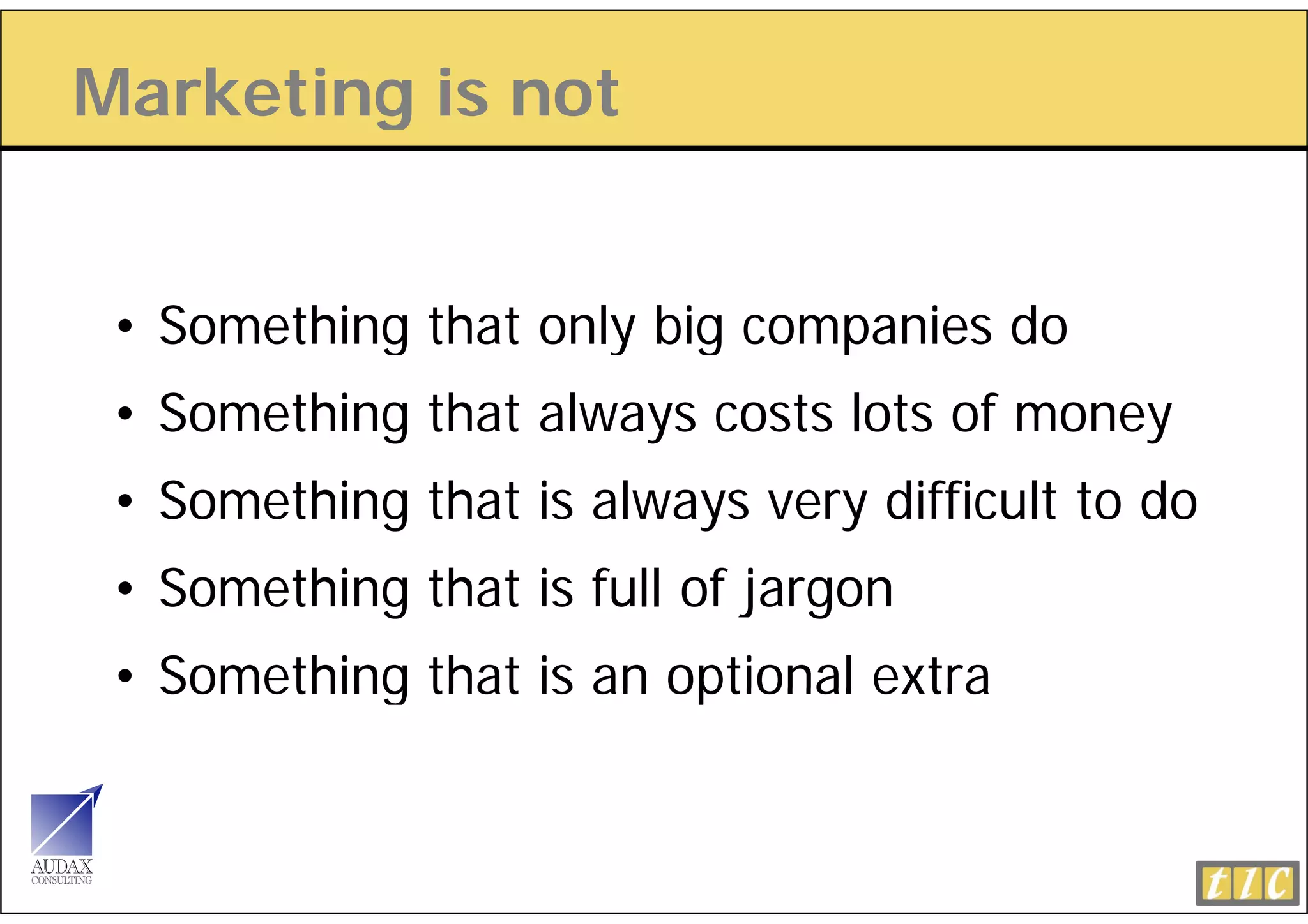 Marketing is not
        g


 • Something that only big companies do
           g         y g      p
 • Something that always costs lots of money
 • Something that is always very difficult to do
 •S
  Something that i full of jargon
      thi th t is f ll f j
 • Something that is an optional extra
 
