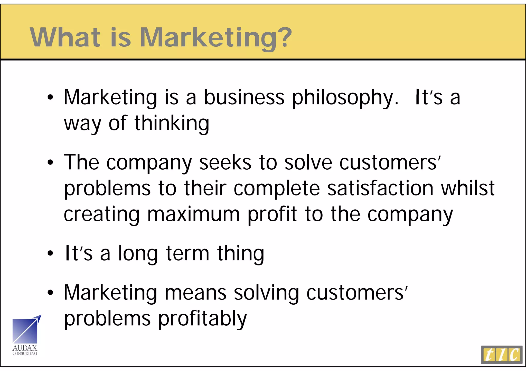 What is Marketing?
                g

 • Marketing is a business philosophy. It s a
                           philosophy It’s
   way of thinking
 • The company seeks to solve customers’
   problems to their complete satisfaction whilst
   creating maximum profit to the company
 • It’s a long term thing
 • Marketing means solving customers’
   problems profitably
 