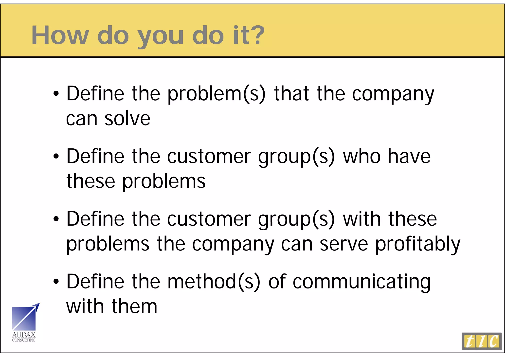 How do you do it?
       y

 • Define the problem(s) that the company
   can solve
 • Define the customer group(s) who have
   these problems
 • Define the customer group(s) with these
   problems the company can serve profitably
 • Define the method(s) of communicating
   with them
 