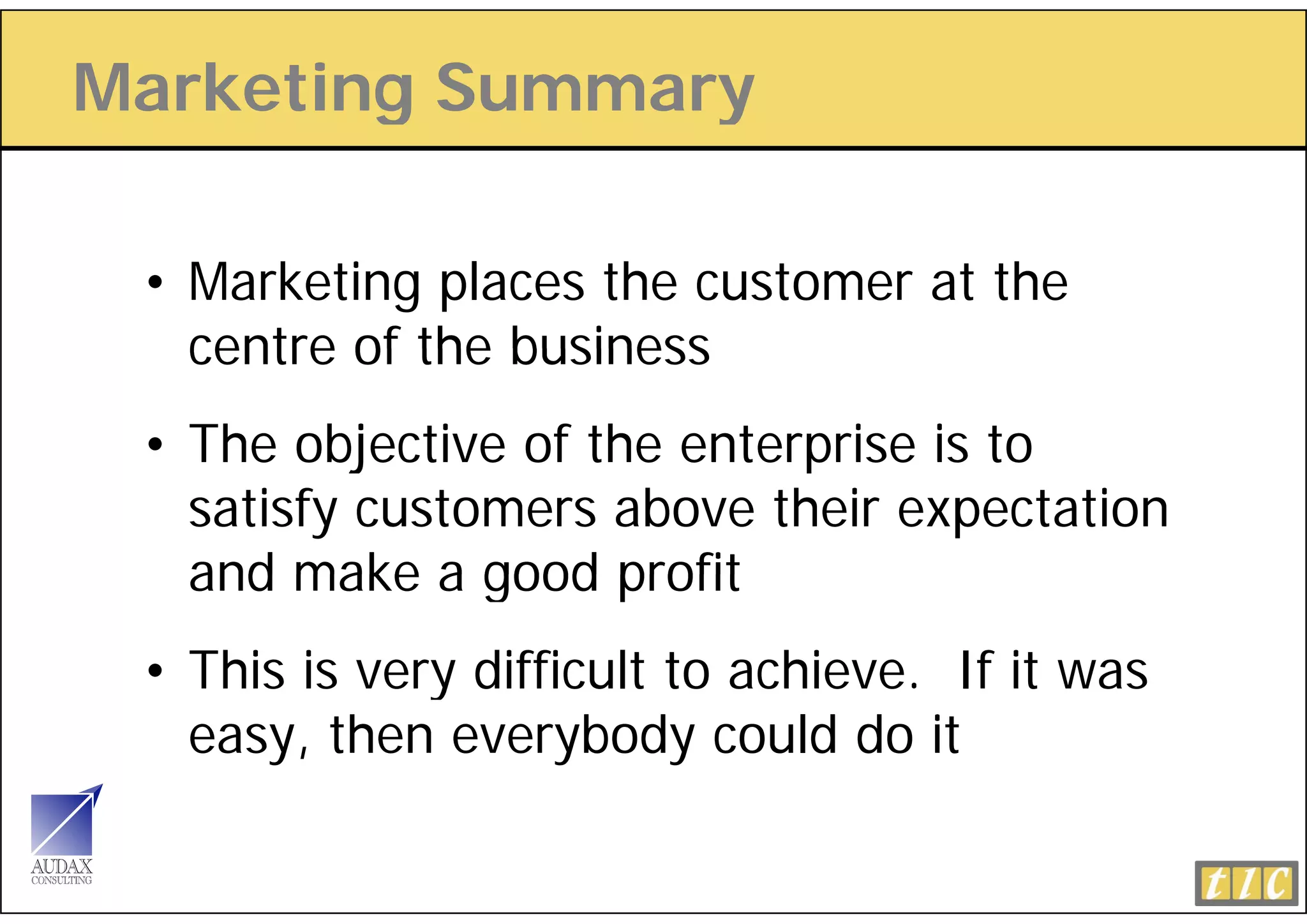 Marketing Summary
        g       y

 • Marketing places the customer at the
   centre of the business
 • The objective of the enterprise is to
   satisfy customers above their expectation
   and make a good profit
 • This is very difficult to achieve. If it was
   easy, then everybody could do it
 