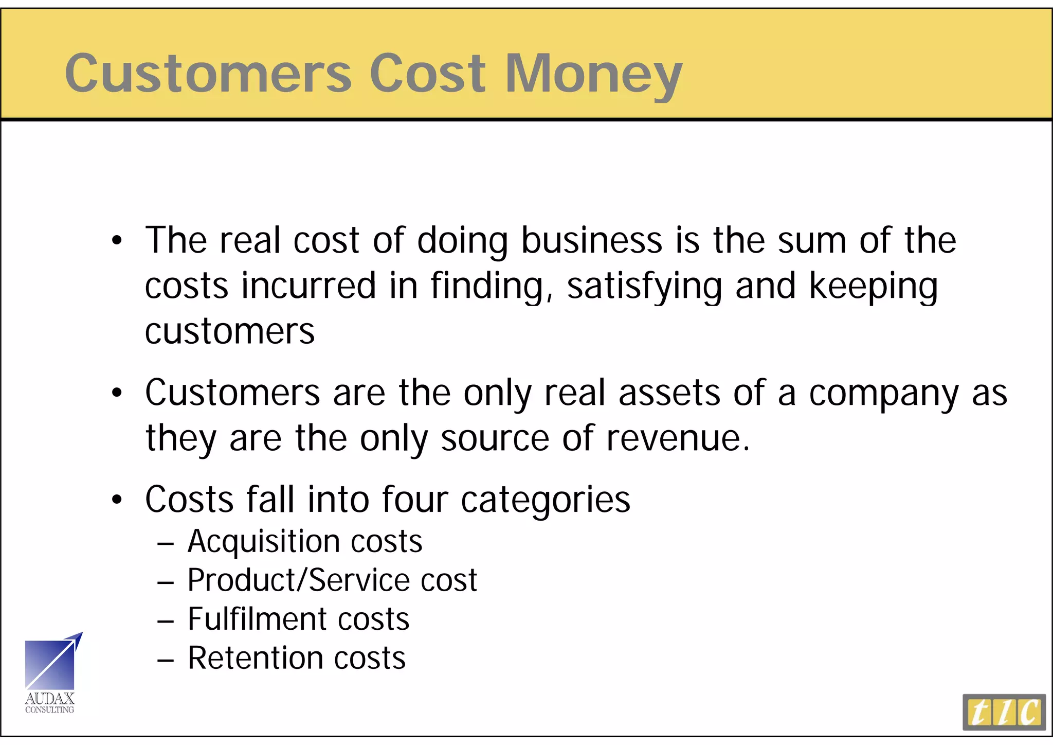 Customers Cost Money
                   y

 • The real cost of doing business is the sum of the
   costs incurred in finding satisfying and keeping
                     finding,
   customers
 • Customers are the only real assets of a company as
   they are the only source of revenue.
 • Costs fall into four categories
    –   Acquisition costs
          q
    –   Product/Service cost
    –   Fulfilment costs
    –   Retention costs
        R      i
 