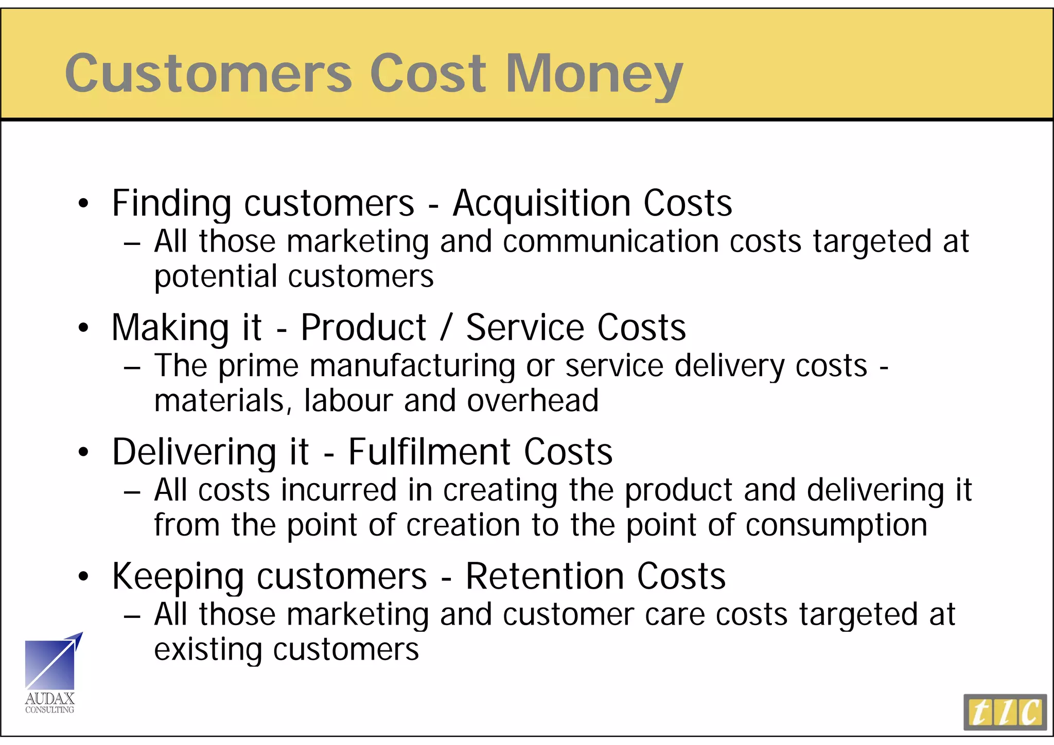 Customers Cost Money
                   y

• Fi di customers - A
  Finding  t        Acquisition Costs
                        i iti C t
   – All those marketing and communication costs targeted at
     potential customers
• Making it - Product / Service Costs
   – The prime manufacturing or service delivery costs -
     materials, labour and overhead
• Delivering it - Fulfilment Costs
   – All costs incurred in creating the product and delivering it
     from the point of creation to the point of consumption
• Keeping customers - Retention Costs
   – All those marketing and customer care costs targeted at
     existing customers
 