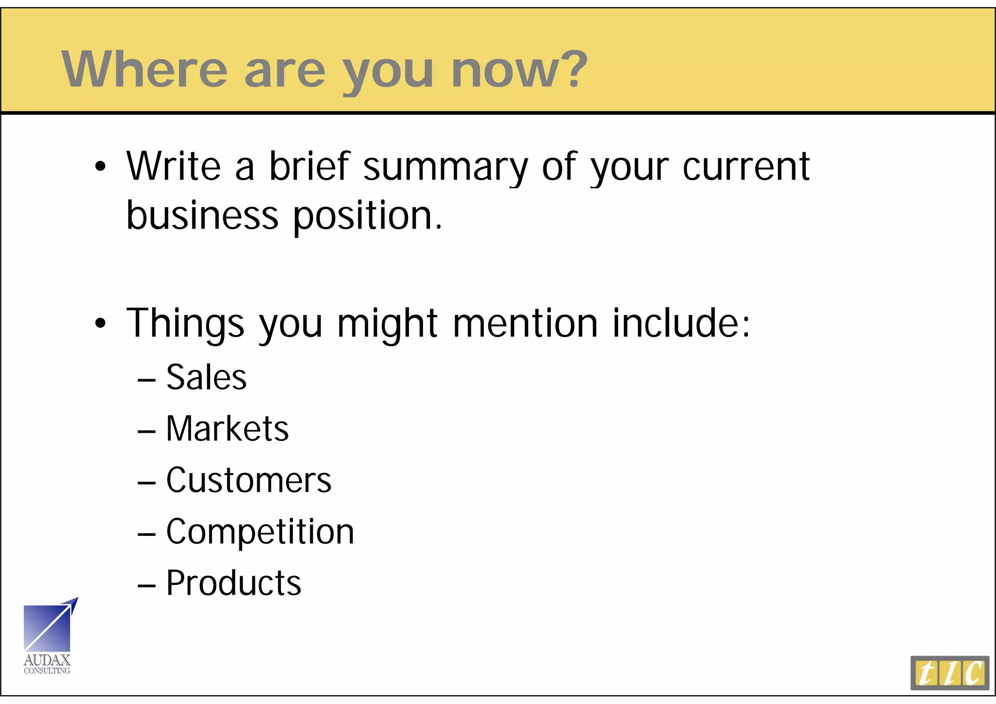 Where are you now?
          y
 • Write a brief summary of your current
   business position.

 • Things you might mention include:
   – Sales
   – Markets
   – Customers
   – Competition
   – Products
 