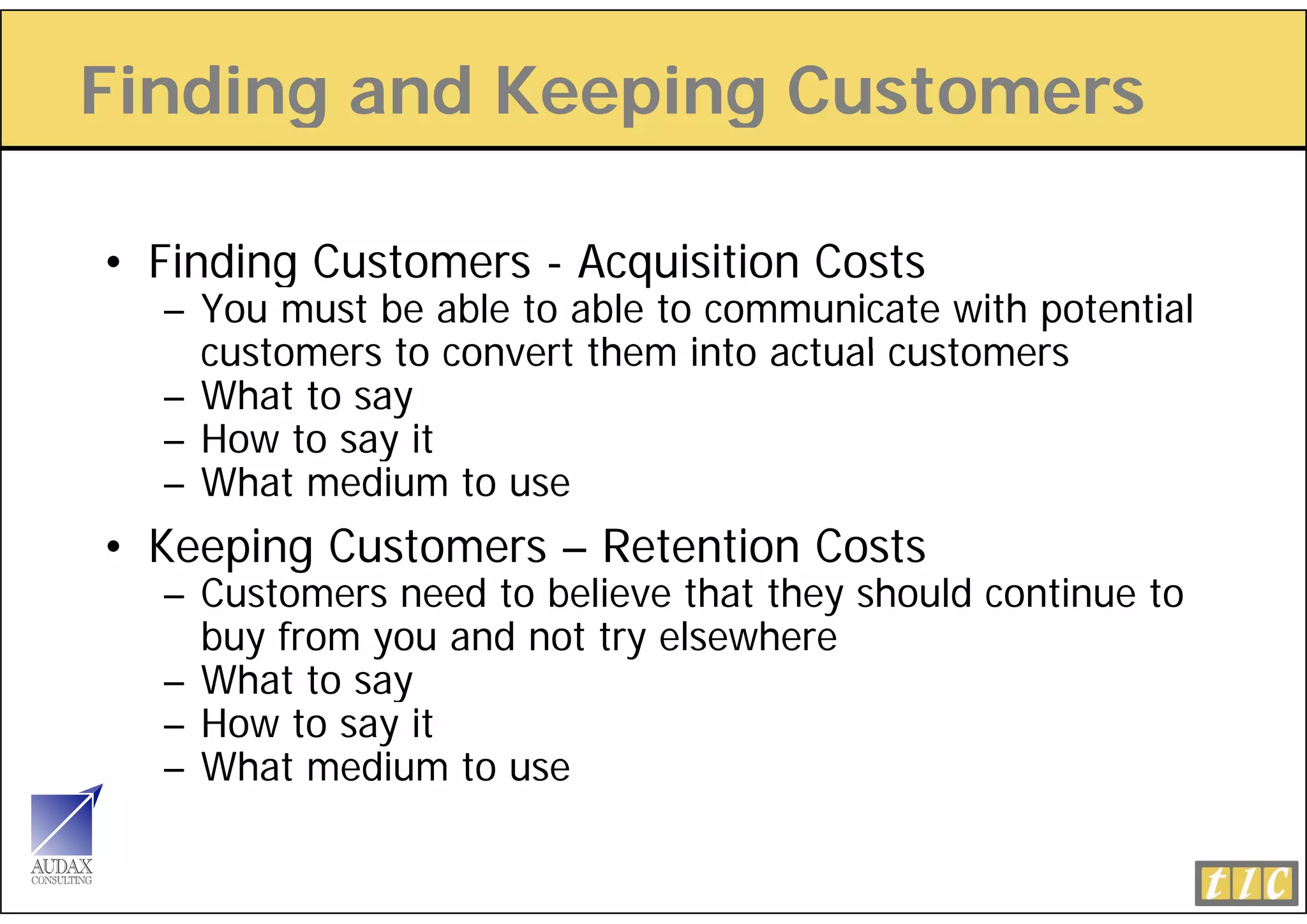 Finding and Keeping Customers
      g        p g

• Finding Customers - Acquisition Costs
  – You must be able to able to communicate with potential
    customers to convert them into actual customers
  – What to say
  – How to say it
  – What medium to use
• Keeping Customers – Retention Costs
  – Customers need to believe that they should continue to
    buy from you and not try elsewhere
  – What to say
  – How to say it
  – What medium to use
 