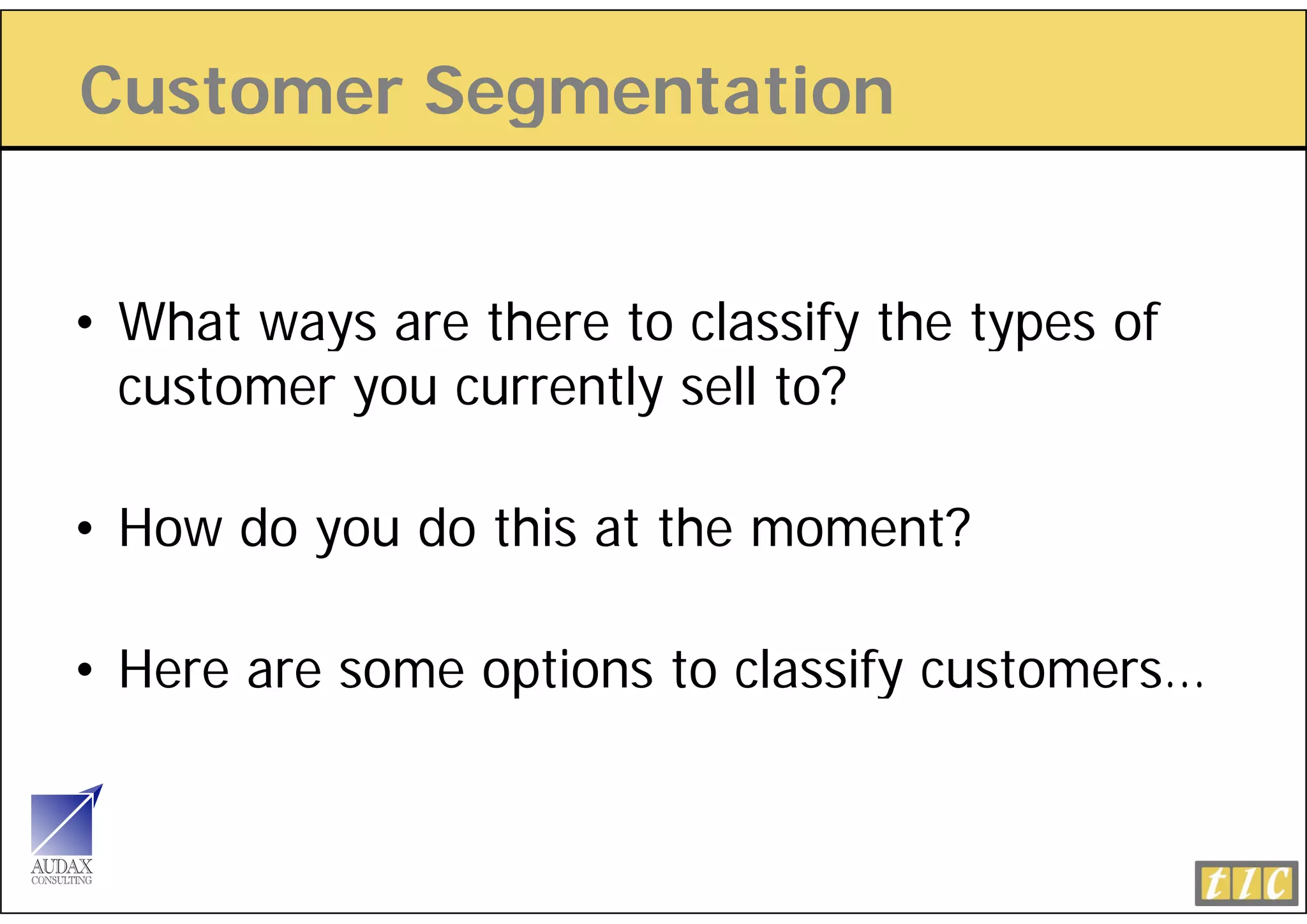 Customer Segmentation
           g


• What ways are there to classify the types of
          y                     y      yp
  customer you currently sell to?

• How do you do this at the moment?

• Here a e so e opt o s to c ass y custo e s
   e e are some options    classify customers…
 