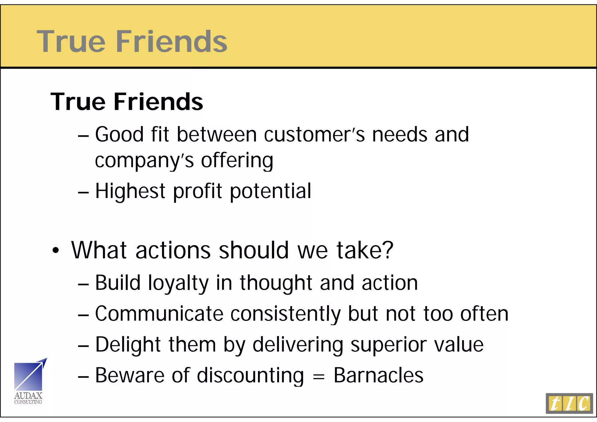 True Friends
True Friends
  – Good fit between customer’s needs and
    company s
    company’s offering
  – Highest profit potential

• What actions should we take?
  – Build loyalty in thought and action
  – Communicate consistently but not too often
  – Delight them by delivering superior value
  – Beware of discounting = Barnacles
 