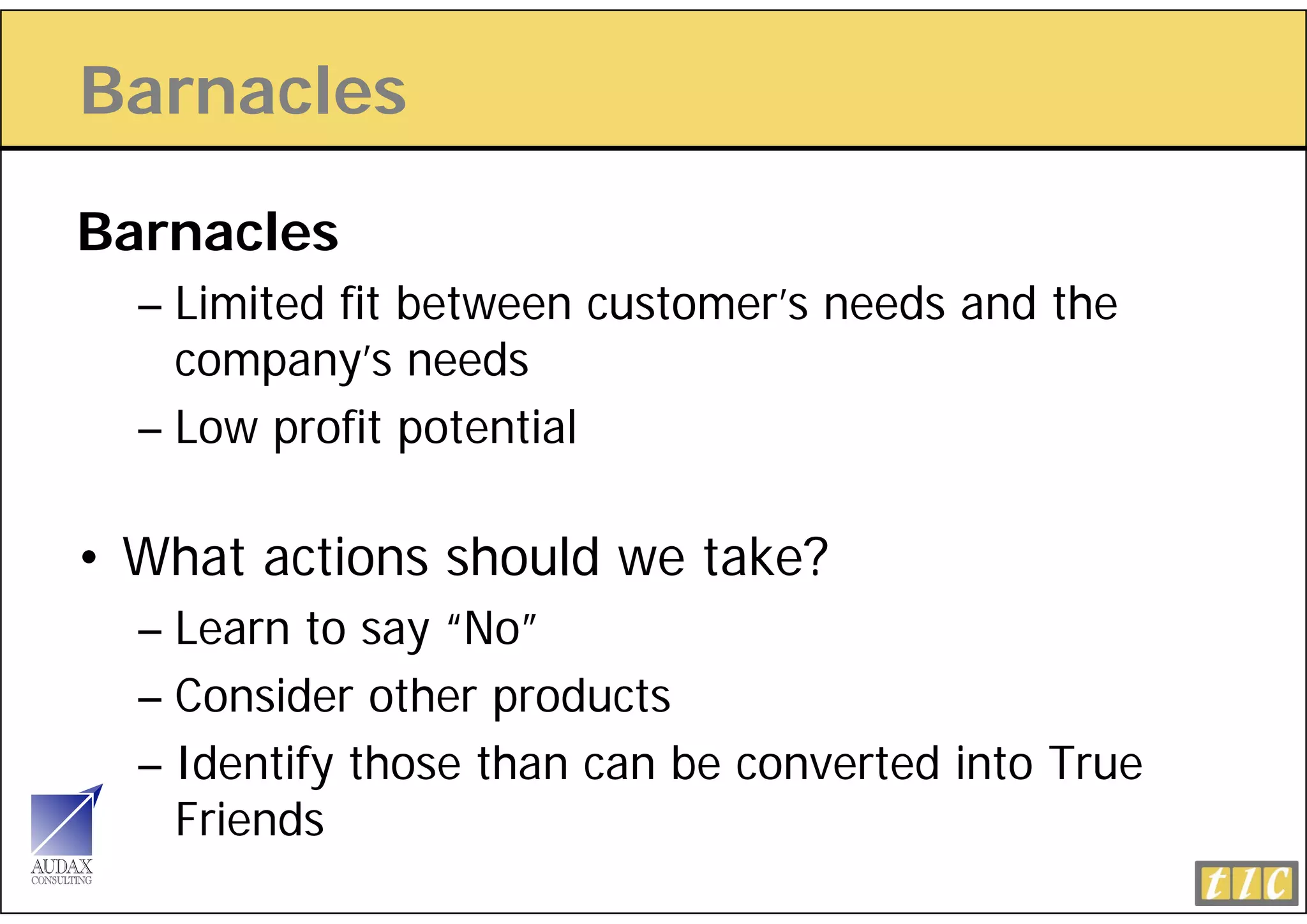 Barnacles

Barnacles
  – Limited fit between customer’s needs and the
    company’s needs
              ’     d
  – Low profit potential

• What actions should we take?
  – Learn to say “No”
  – Consider other products
  – Identify those than can be converted into True
    Friends
         d
 