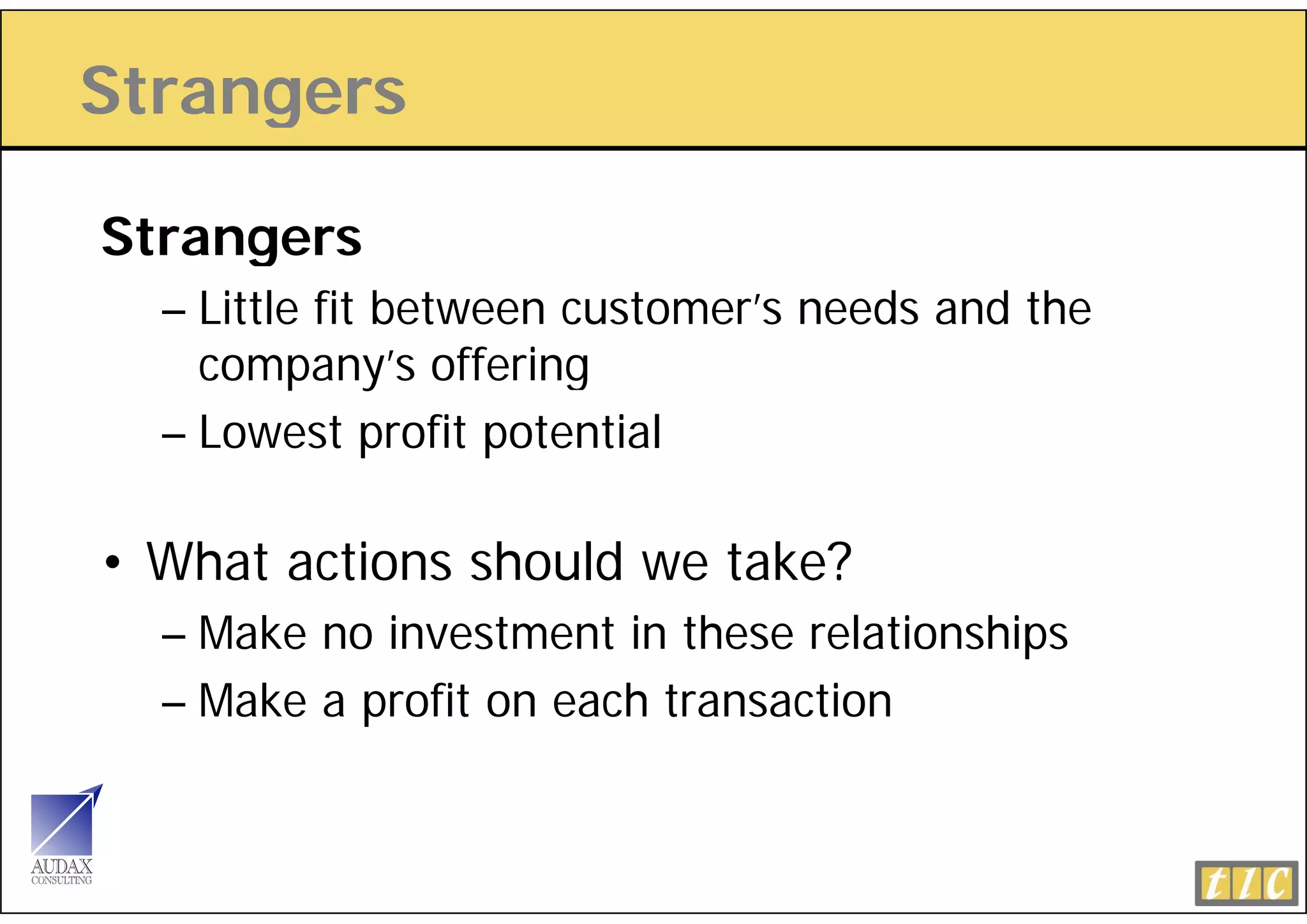 Strangers
     g

Strangers
  – Little fit between customer’s needs and the
    company’s offering
                ’ ff i
  – Lowest profit potential

• What actions should we take?
  – Make no investment in these relationships
  – M k a profit on each transaction
    Make      fit      ht       ti
 