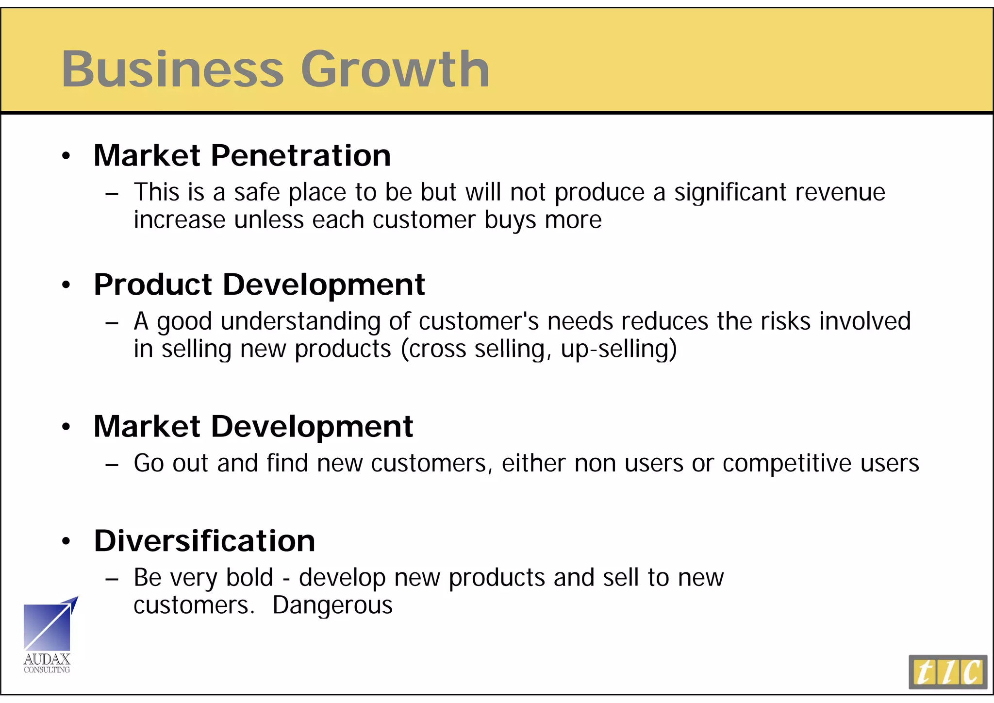 Business Growth
• Market Penetration
   – This is a safe place to be but will not produce a significant revenue
     increase unless each customer buys more

• Product Development
   – A good understanding of customer's needs reduces the risks involved
     in selling new products (cross selling up-selling)
                                    selling, up selling)


• Market Development
              op
   – Go out and find new customers, either non users or competitive users


• Diversification
   – Be very bold - develop new products and sell to new
     customers.
     customers Dangerous
 