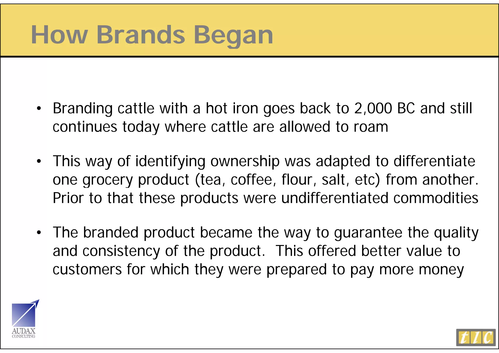 How Brands Began
             g

• Branding cattle with a hot iron goes back to 2,000 BC and still
  continues today where cattle are allowed to roam
                 y

• This way of identifying ownership was adapted to differentiate
  one grocery product (tea coffee, flour salt etc) from another
                        (tea, coffee flour, salt,       another.
  Prior to that these products were undifferentiated commodities

• The branded product became the way to guarantee the quality
  and consistency of the product. This offered better value to
  customers f which they were prepared to pay more money
             for h h h                  d
 