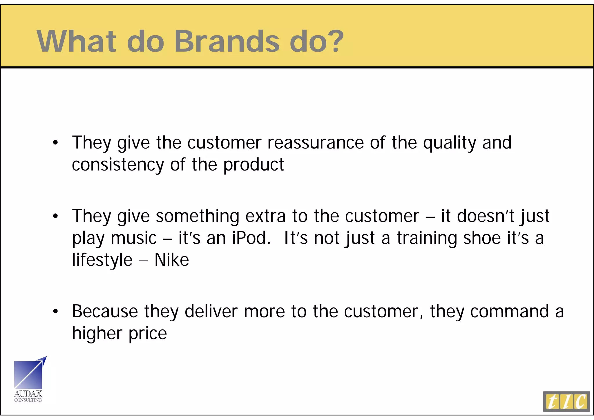 What do Brands do?


• They give the customer reassurance of the quality and
  consistency of th product
      i t      f the   d t

• Th give something extra to th customer – it doesn’t j t
  They i           thi     t t the       t           d     ’t just
  play music – it’s an iPod. It’s not just a training shoe it’s a
  lifestyle – Nike

• Because they deliver more to the customer they command a
                                   customer,
  higher price
 