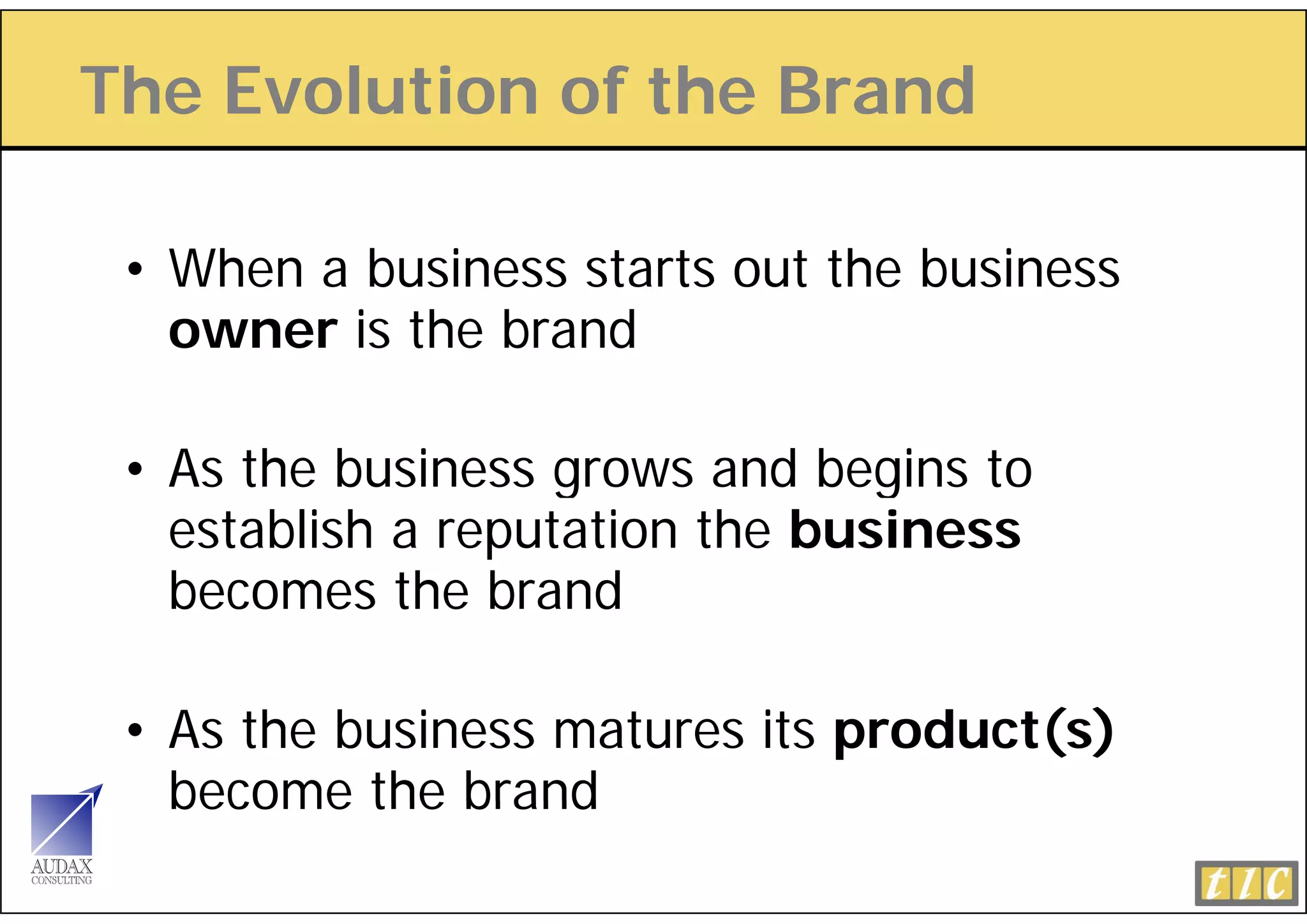 The Evolution of the Brand

 • When a business starts out the business
   o
   owner is the brand

 • As the business grows and begins to
   establish a reputation the business
   becomes the brand
   b         th b d

 • As the business matures its product(s)
   become the brand
 