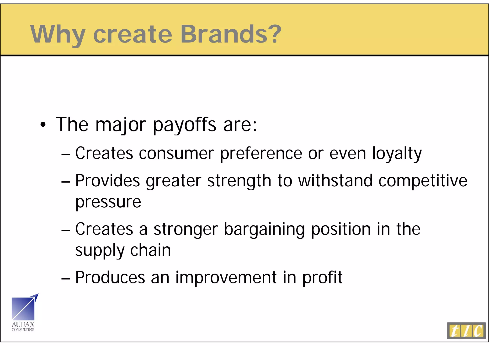Why create Brands?
  y


• The major payoffs are:
  – Creates consumer preference or even loyalty
  – Provides greater strength to withstand competitive
    pressure
  – Creates a stronger bargaining position in the
    supply chain
      pp y
  – Produces an improvement in profit
 