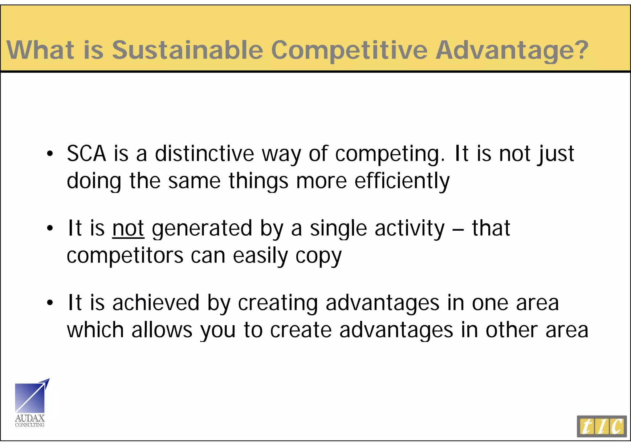 What is Sustainable Competitive Advantage?
  a s us a a e Co pe          e d a age


  • SCA is a distinctive way of competing. It is not just
    doing the same things more efficiently

  • It i not gene ted b a single activity – th t
       is    generated by    ingle ti it    that
    competitors can easily copy

  • It is achieved by creating advantages in one area
    which allows you to create advantages in other area
 