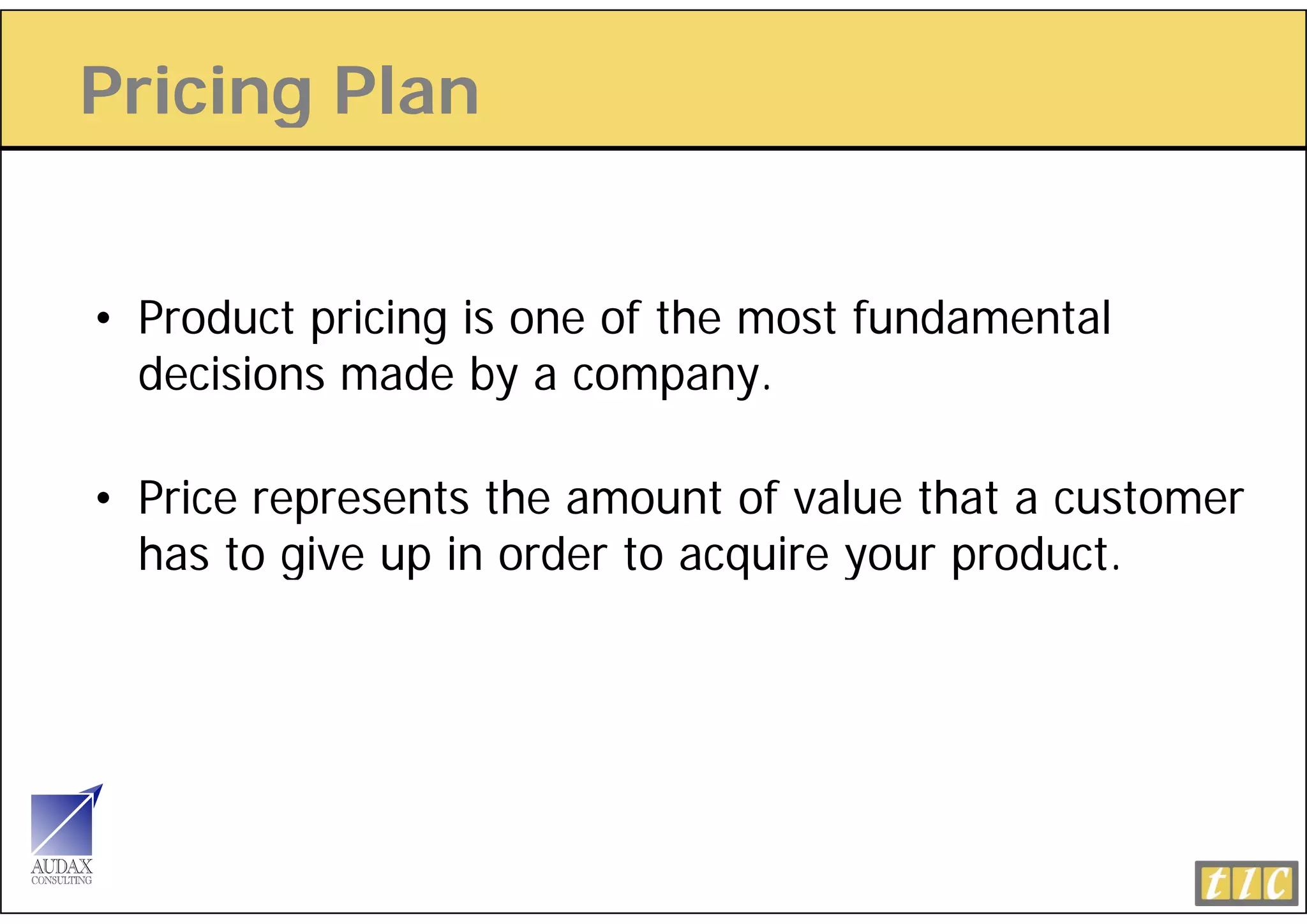 Pricing Plan
      g


• Product pricing is one of the most fundamental
  decisions made by a company.

• Price represents the amount of value that a customer
  has to give up in order to acquire your product.
         g     p               q     y    p
 