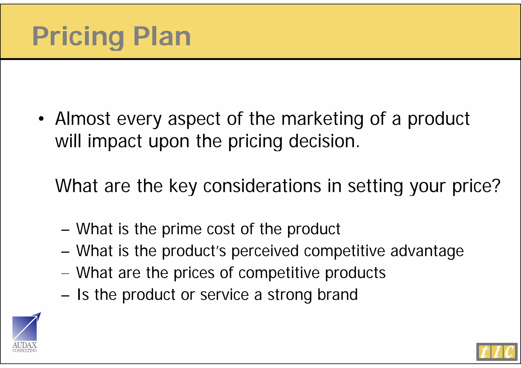 Pricing Plan
      g

• Almost every aspect of the marketing of a product
  will impact upon the pricing decision.
                               decision

  What are the key considerations in setting your price?

  –   What is the prime cost of the product
  –   What is the product’s perceived competitive advantage
  –   What are the prices of competitive products
  –   Is the product or service a strong brand
 