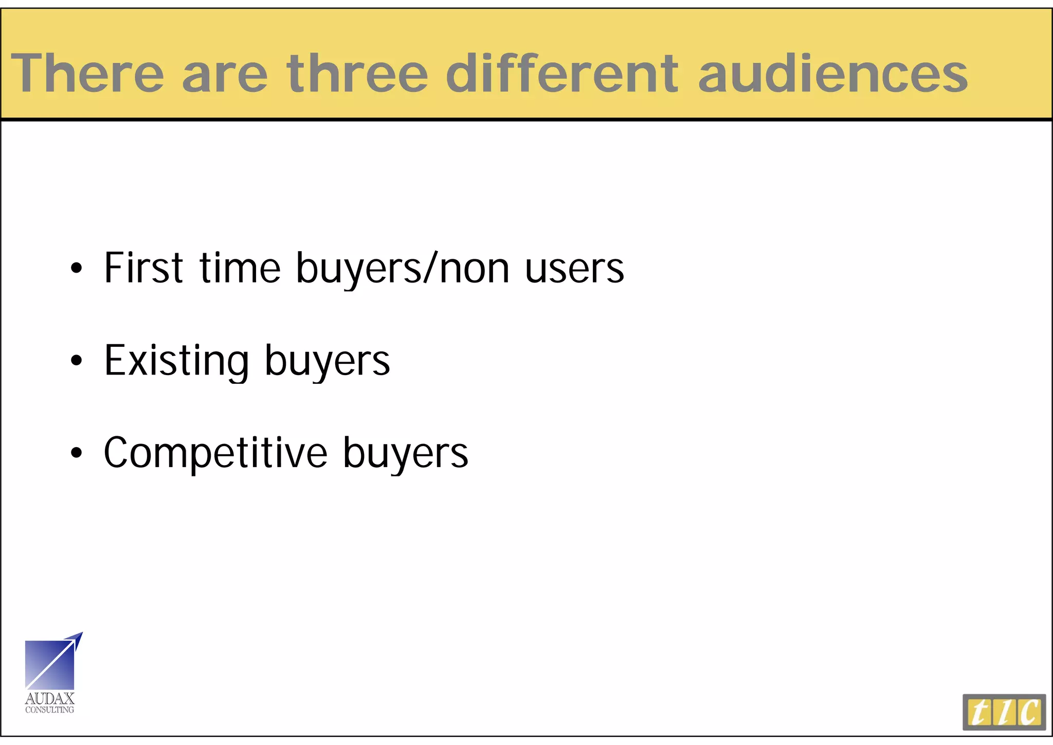 There are three different audiences


  • First time buyers/non users

  • Existing buyers

  • Competitive buyers
 