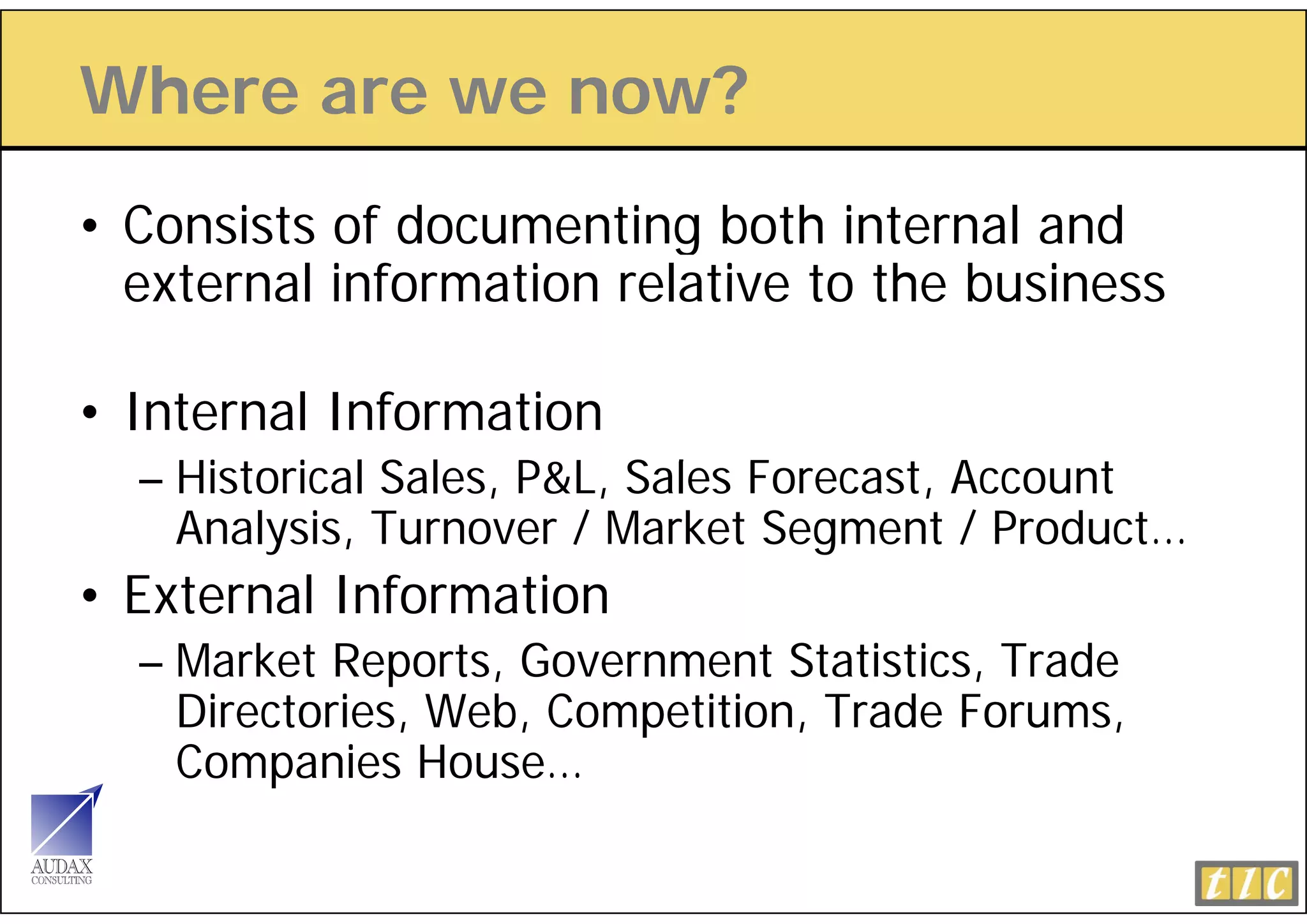 Where are we now?
• Consists of documenting both internal and
  external information relative to the business

• Internal Information
  – Hi t i l Sales, P&L, Sales Forecast, Account
    Historical S l  P&L S l F         t A      t
    Analysis, Turnover / Market Segment / Product…
•E
 External Information
        lI f      i
  – Market Reports, Government Statistics, Trade
    Directories, Web, Competition, Trade Forums,
    Companies House…
 