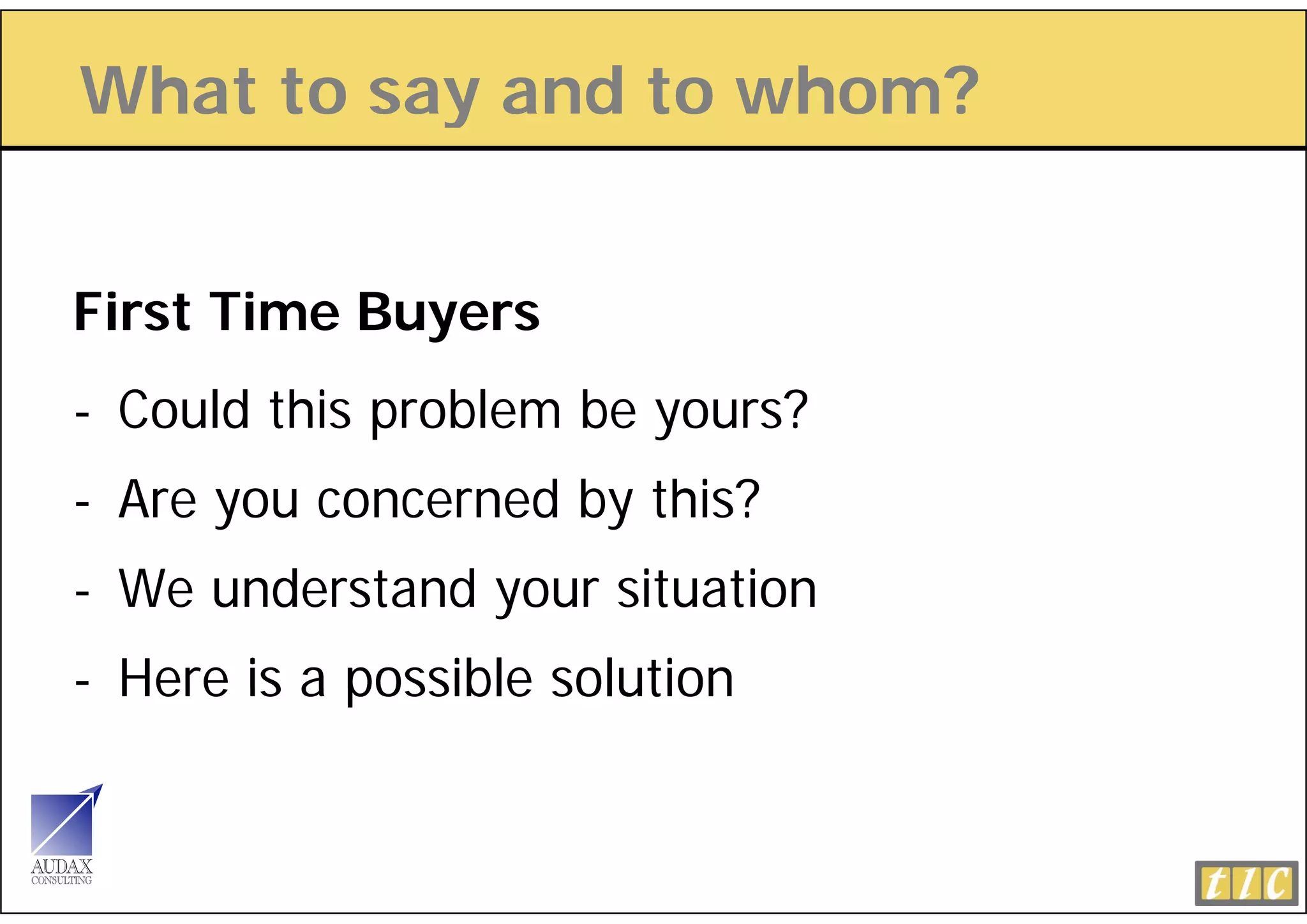 What to say and to whom?
          y


First Time Buyers
- Could this problem be yours?
- Are you concerned by this?
- W understand your situation
  We d t d           it ti
- Here is a possible solution
 