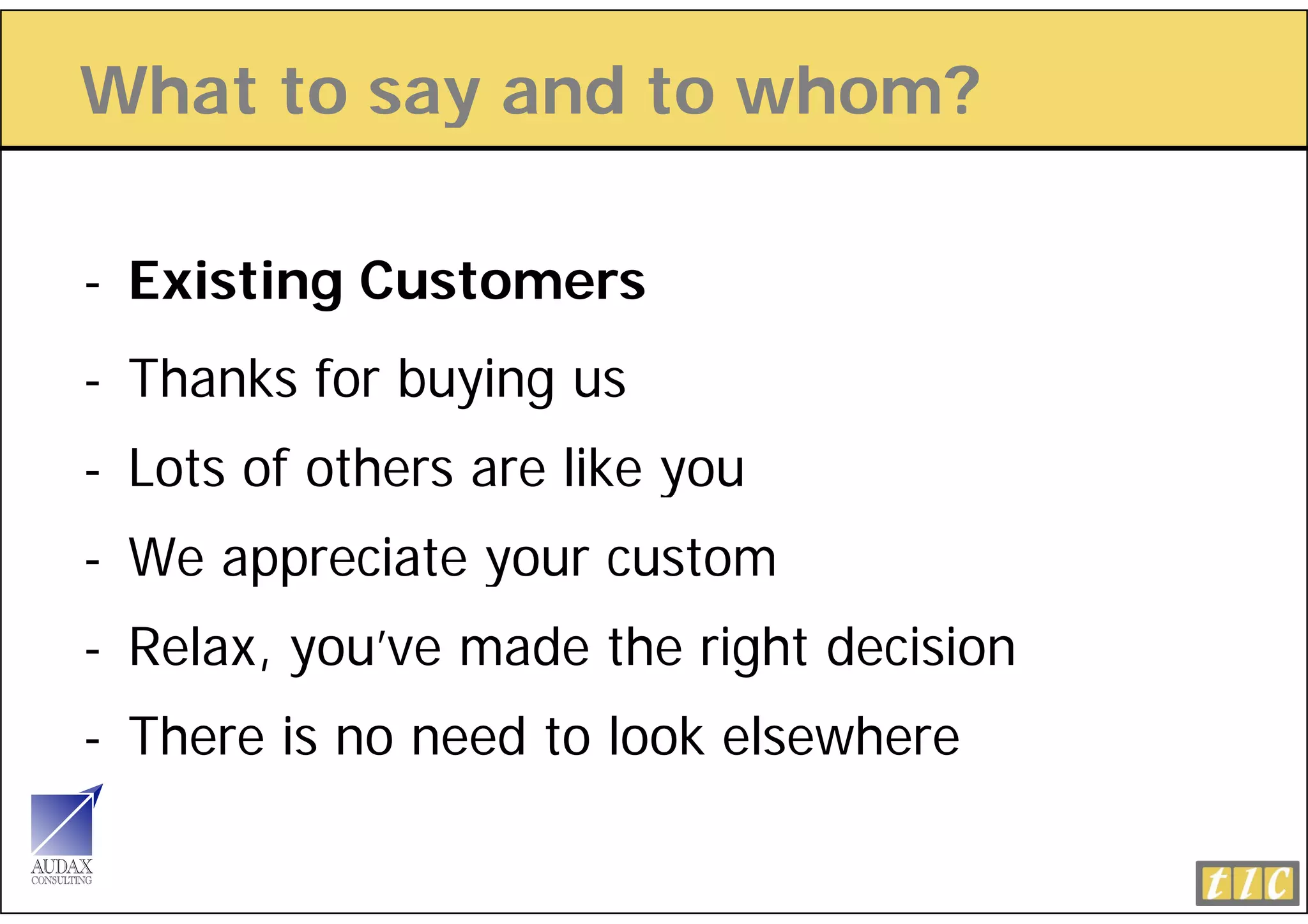 What to say and to whom?
          y

- Existing Customers
- Thanks for buying us
- Lots of others are like you
- We appreciate your custom
- Relax, you’ve made the right decision
- There is no need to look elsewhere
 