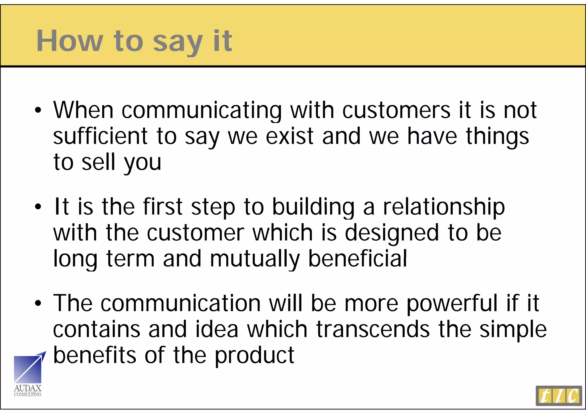 How to say it
         y

• When communicating with customers it is not
  sufficient to say we exist and we have things
  to ll
  t sell you
• It is the first step to building a relationship
  with the customer which is designed to be
  long term and mutually beneficial
• The communication will be more powerful if it
  contains and idea which transcends the simple
  benefits of the product
 