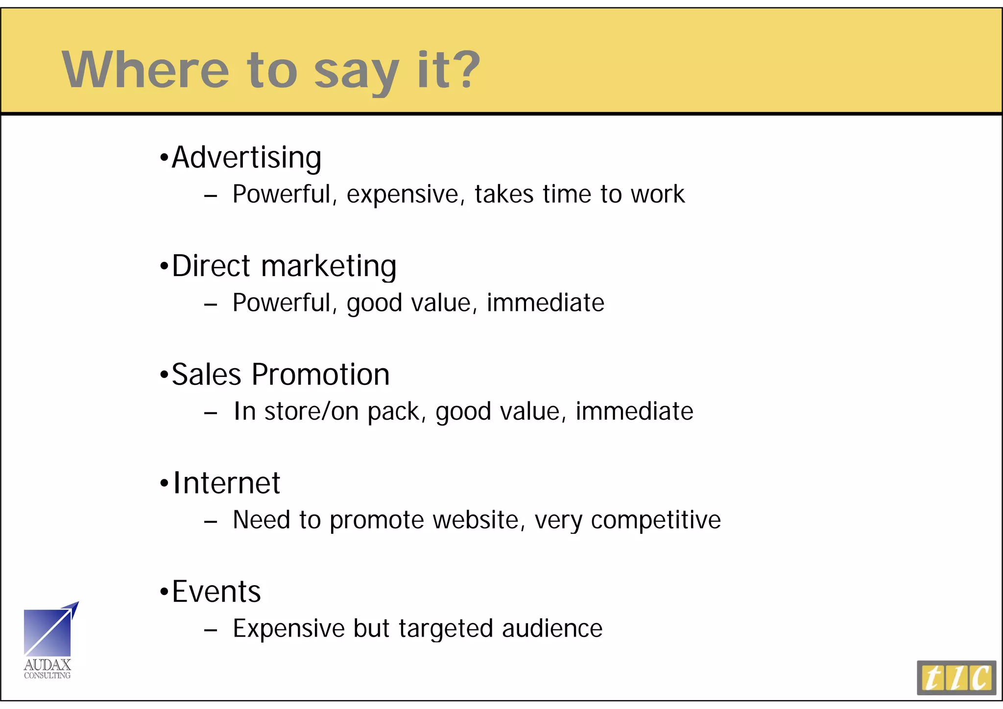 Where to say it?
           y
   •Advertising
      – Powerful, expensive, takes time to work

   •Direct marketing
      – Powerful, good value, immediate

   •Sales Promotion
      – In store/on pack, good value, immediate

   •Internet
      – Need to promote website, very competitive

   •Events
      – Expensive but targeted audience
 