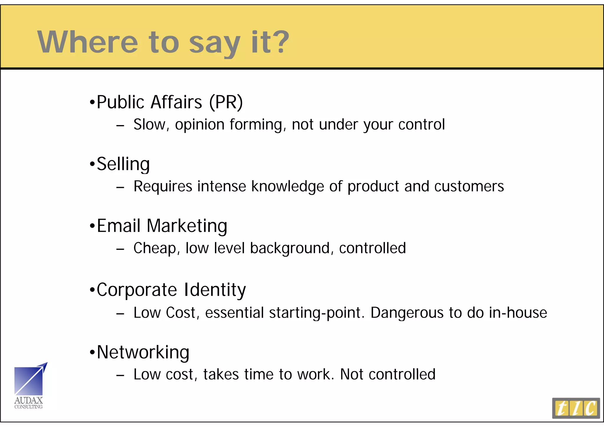 Where to say it?
           y
   •Public Affairs (PR)
                   ( )
      – Slow, opinion forming, not under your control

   •Selling
      – Requires intense knowledge of product and customers

   •Email Marketing
      – Cheap, low level background, controlled

   •Corporate Identity
      – Low Cost, essential sta t g po t Dangerous to do in-house
         o        esse t a starting-point. a ge ous          ouse

   •Networking
      – L
        Low cost, t k ti
               t takes time t work. N t controlled
                            to   k Not     t ll d
 
