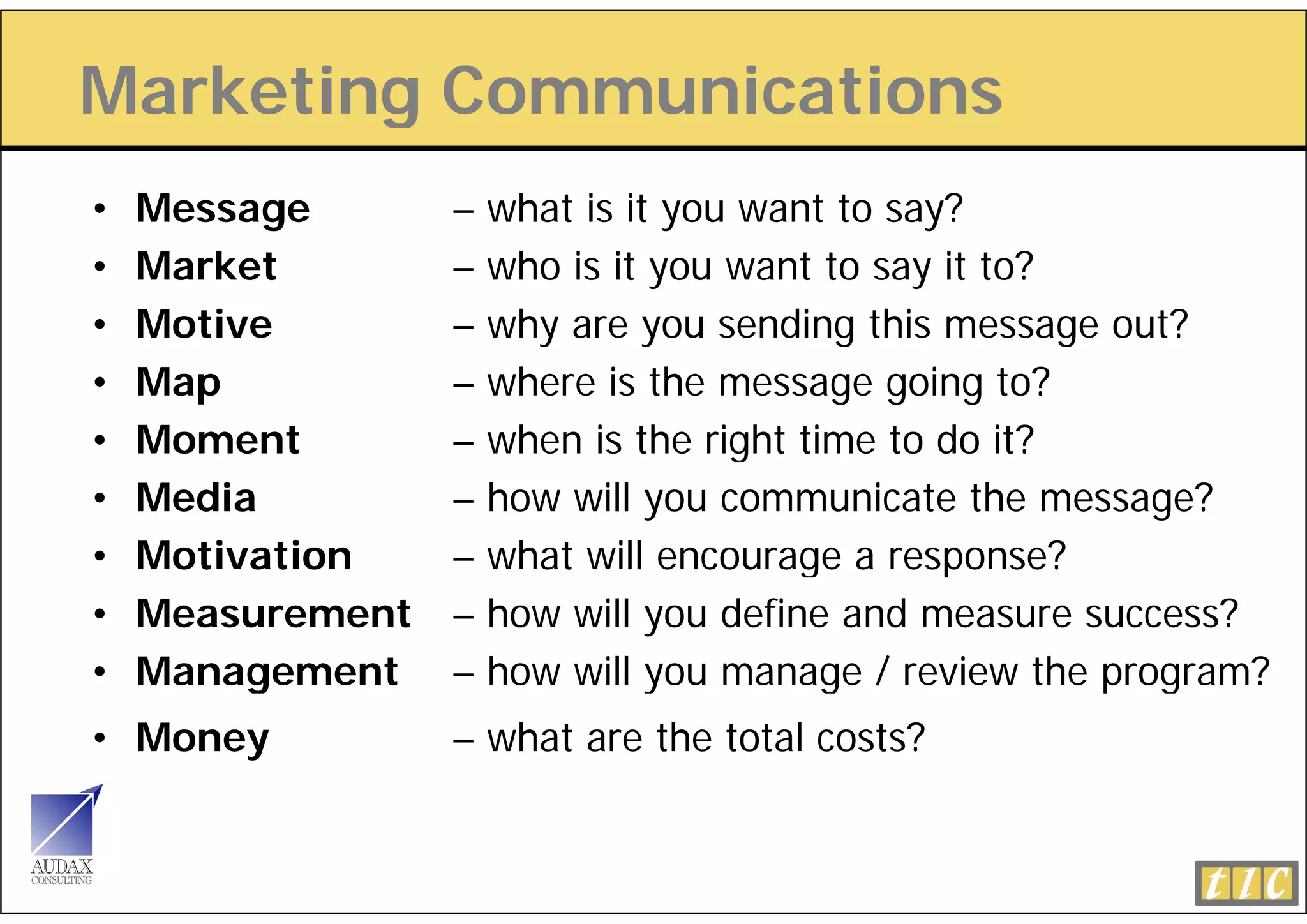 Marketing Communications
        g
•   Message       –   what is it you want to say?
•   Market        –   who is it you want to say it to?
•   Motive        –   why are you sending this message out?
•   Map           –   where is the message going to?
•   Moment        –   when is the right time to do it?
                                    g
•   Media         –   how will you communicate the message?
•   Motivation    –   what will encourage a response?
                                        g       p
•   Measurement   –   how will you define and measure success?
•   Management
         g        –   how will you manage / review the p g
                                y         g            program?
• Money           – what are the total costs?
 
